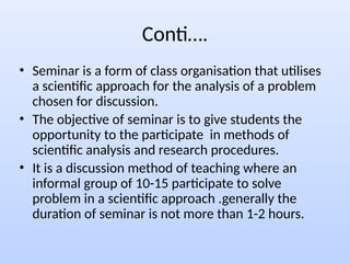 Conti….
• Seminar is a form of class organisation that utilises
a scientific approach for the analysis of a problem
chosen for discussion.
• The objective of seminar is to give students the
opportunity to the participate in methods of
scientific analysis and research procedures.
• It is a discussion method of teaching where an
informal group of 10-15 participate to solve
problem in a scientific approach .generally the
duration of seminar is not more than 1-2 hours.
 