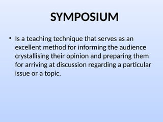 SYMPOSIUM
• Is a teaching technique that serves as an
excellent method for informing the audience
crystallising their opinion and preparing them
for arriving at discussion regarding a particular
issue or a topic.
 