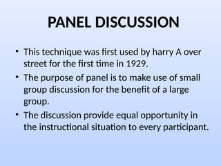 PANEL DISCUSSION
• This technique was first used by harry A over
street for the first time in 1929.
• The purpose of panel is to make use of small
group discussion for the benefit of a large
group.
• The discussion provide equal opportunity in
the instructional situation to every participant.
 