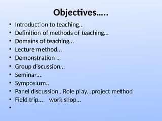 Objectives…..
• Introduction to teaching..
• Definition of methods of teaching…
• Domains of teaching…
• Lecture method…
• Demonstration ..
• Group discussion…
• Seminar…
• Symposium..
• Panel discussion.. Role play...project method
• Field trip… work shop…
•
 