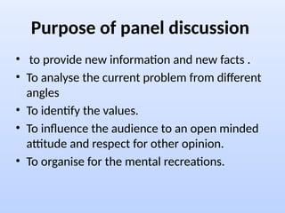 Purpose of panel discussion
• to provide new information and new facts .
• To analyse the current problem from different
angles
• To identify the values.
• To influence the audience to an open minded
attitude and respect for other opinion.
• To organise for the mental recreations.
 