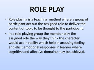 ROLE PLAY
• Role playing is a teaching method where a group of
participant act out the assigned role to deliver the
content of topic to be thought to the participant.
• In a role playing group the member play the
assigned role the way they think the character
would act in reality which help in arousing feeling
and elicit emotional responses in learner where
cognitive and affective domaine may be achieved.
 