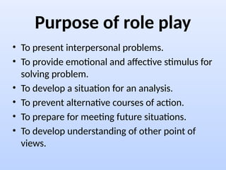Purpose of role play
• To present interpersonal problems.
• To provide emotional and affective stimulus for
solving problem.
• To develop a situation for an analysis.
• To prevent alternative courses of action.
• To prepare for meeting future situations.
• To develop understanding of other point of
views.
 