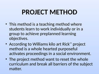 PROJECT METHOD
• This method is a teaching method where
students learn to work individually or in a
group to achieve preplanned learning
objectives.
• According to Williams kilo art Rick’’ project
method is a whole hearted purposeful
activates proceedings in a social environment.
• The project method want to reset the whole
curriculum and break all barriers of the subject
matter.
 