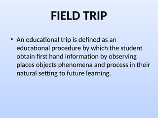FIELD TRIP
• An educational trip is defined as an
educational procedure by which the student
obtain first hand information by observing
places objects phenomena and process in their
natural setting to future learning.
 