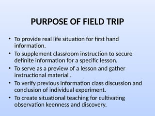 PURPOSE OF FIELD TRIP
• To provide real life situation for first hand
information.
• To supplement classroom instruction to secure
definite information for a specific lesson.
• To serve as a preview of a lesson and gather
instructional material .
• To verify previous information class discussion and
conclusion of individual experiment.
• To create situational teaching for cultivating
observation keenness and discovery.
 