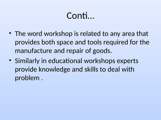 Conti…
• The word workshop is related to any area that
provides both space and tools required for the
manufacture and repair of goods.
• Similarly in educational workshops experts
provide knowledge and skills to deal with
problem .
 