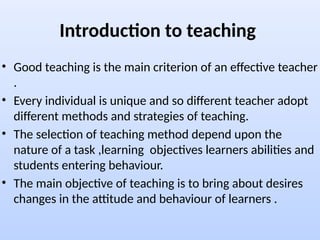 Introduction to teaching
• Good teaching is the main criterion of an effective teacher
.
• Every individual is unique and so different teacher adopt
different methods and strategies of teaching.
• The selection of teaching method depend upon the
nature of a task ,learning objectives learners abilities and
students entering behaviour.
• The main objective of teaching is to bring about desires
changes in the attitude and behaviour of learners .
 