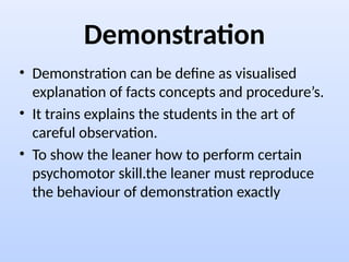 Demonstration
• Demonstration can be define as visualised
explanation of facts concepts and procedure’s.
• It trains explains the students in the art of
careful observation.
• To show the leaner how to perform certain
psychomotor skill.the leaner must reproduce
the behaviour of demonstration exactly
 
