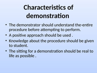 Characteristics of
demonstration
• The demonstrator should understand the-entire
procedure before attempting to perform.
• A positive approach should be used .
• Knowledge about the procedure should be given
to student.
• The sitting for a demonstration should be real to
life as possible .
 