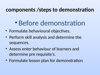 components /steps to demonstration
• Before demonstration
• Formulate behavioural objectives.
• Perform skill analysis and determine the
sequences.
• Assess enter behaviour of learners and
determine pre requisite’s.
• Formulate lesson plan for demonstration
 