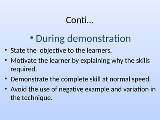 Conti…
• During demonstration
• State the objective to the learners.
• Motivate the learner by explaining why the skills
required.
• Demonstrate the complete skill at normal speed.
• Avoid the use of negative example and variation in
the technique.
 