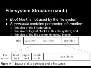 File-system Structure (cont.)
● Boot block is not used by the file system.
● Superblock contains parameter information:
   ○ the size of the i-node table;
   ○ the size of logical blocks in this file system; and
   ○ the size of the file system in logical blocks.
● I-node table (also called the i-list): each file
  or directory in the file system has a unique
  entry in the i-node table.
● Data block is used for the blocks of data that
  form the files and directories residing in the
  file system.
● ext2 is more complex than the picture.
 