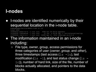 I-nodes
● I-nodes are identified numerically by their
  sequential location in the i-node table.
  bobby@bobby-Veriton-M490:/lib$ ls -li
  total 2064
  147849218 drwxr-xr-x 2 root root    4096 Oct 29 09:10 apparmor
  147849240 lrwxrwxrwx 1 root root      21 Jun 4 09:38 cpp -> /etc/alternatives/cpp
  147849244 -rw-r--r-- 1 root root 42680 Apr 11 2012 libbrlapi.so.0.5.6

● The information maintained in an i-node
  including:
   ○ File type, owner, group, access permissions for
     three categories of user (owner, group, and other),
     three timestamps (last access (ls -lu), last
     modification (ls -l), and last status change (ls -
     lc)), number of hard link, size of the file, number of
     blocks actually allocated, and pointers to the data
     blocks.
 