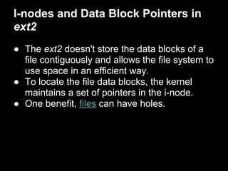 I-nodes and Data Block Pointers in
ext2
● The ext2 doesn't store the data blocks of a
  file contiguously and allows the file system to
  use space in an efficient way.
● To locate the file data blocks, the kernel
  maintains a set of pointers in the i-node.
● One benefit, files can have holes.
 