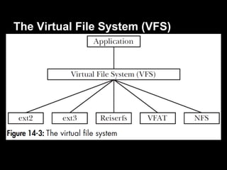 The Virtual File System (VFS)
● The virtual file system is a abstraction layer
  for file-system operations.
   ○ The VFS defines a generic interface for file-system
     operations.
   ○ Each file system provides an implementation for the
     VFS interfaces.
● Naturally, some file systems don't support all
  of the VFS operations.
   ○ the underlying file system passes an error code back
     to the VFS layer indicating the lack of support.
 