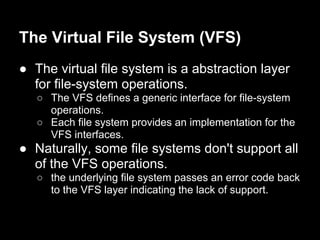 The Virtual File System (VFS)
● The virtual file system is a abstraction layer
  for file-system operations.
   ○ The VFS defines a generic interface for file-system
     operations.
   ○ Each file system provides an implementation for the
     VFS interfaces.
● Naturally, some file systems don't support all
  of the VFS operations.
   ○ the underlying file system passes an error code back
     to the VFS layer indicating the lack of support.
 