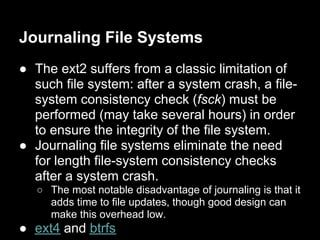 Journaling File Systems
● The ext2 suffers from a classic limitation of
  such file system: after a system crash, a file-
  system consistency check (fsck) must be
  performed (may take several hours) in order
  to ensure the integrity of the file system.
● Journaling file systems eliminate the need
  for length file-system consistency checks
  after a system crash.
   ○ The most notable disadvantage of journaling is that it
     adds time to file updates, though good design can
     make this overhead low.
● ext4 and btrfs
 