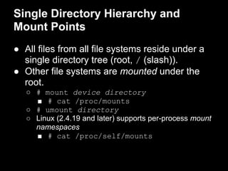 Single Directory Hierarchy and
Mount Points
● All files from all file systems reside under a
  single directory tree (root, / (slash)).
● Other file systems are mounted under the
  root.
   ○ # mount device directory
     ■ # cat /proc/mounts
   ○ # umount directory
   ○ Linux (2.4.19 and later) supports per-process mount
     namespaces
     ■ # cat /proc/self/mounts
 