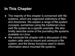 In This Chapter
● The majority of this chapter is concerned with file
  systems, which are organized collections of files
  and directories. We explain a range of file-system
  concepts, sometimes using the traditional Linux
  ext2 file system as a specific example. We also
  briefly describe some of the journaling file systems
  available on Linux.
● We conclude the chapter with a discussion of the
  system calls used to mount and unmount a file
  system, and the library functions used to obtain
  information about mounted file systems.
 