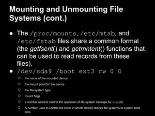 Mounting and Unmounting File
Systems (cont.)
● The /proc/mounts, /etc/mtab, and
  /etc/fstab files share a common format
  (the getfsent() and getmntent() functions that
  can be used to read records from these
  files).
● /dev/sda9 /boot ext3 rw 0 0
   ○   the name of the mounted device
   ○   the mount point for the device
   ○   the file-system type
   ○   mount flags
   ○   a number used to control the operation of file-system backups by dump(8).
   ○   A number used to control the order in which fsck(8) checks file systems at system boot
       time.
 