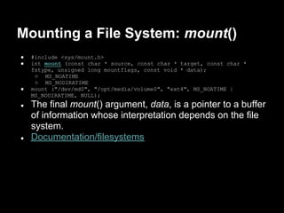 Mounting a File System: mount()
●   #include <sys/mount.h>
●   int mount (const char * source, const char * target, const char *
    fstype, unsigned long mountflags, const void * data);
     ○ MS_NOATIME
     ○ MS_NODIRATIME
●   mount ("/dev/md0", "/opt/media/volume0", "ext4", MS_NOATIME |
    MS_NODIRATIME, NULL);
●   The final mount() argument, data, is a pointer to a buffer
    of information whose interpretation depends on the file
    system.
●   Documentation/filesystems
 