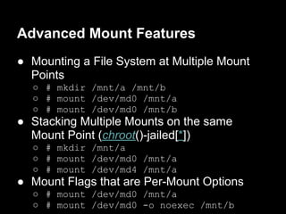 Advanced Mount Features
● Mounting a File System at Multiple Mount
  Points
  ○ # mkdir /mnt/a /mnt/b
  ○ # mount /dev/md0 /mnt/a
  ○ # mount /dev/md0 /mnt/b
● Stacking Multiple Mounts on the same
  Mount Point (chroot()-jailed[*])
  ○ # mkdir /mnt/a
  ○ # mount /dev/md0 /mnt/a
  ○ # mount /dev/md4 /mnt/a
● Mount Flags that are Per-Mount Options
  ○ # mount /dev/md0 /mnt/a
  ○ # mount /dev/md0 -o noexec /mnt/b
 