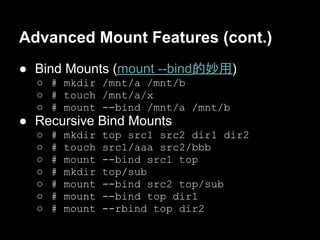 Advanced Mount Features (cont.)
● Bind Mounts (mount --bind的妙用)
  ○ # mkdir /mnt/a /mnt/b
  ○ # touch /mnt/a/x
  ○ # mount --bind /mnt/a /mnt/b
● Recursive Bind Mounts
  ○   #   mkdir   top src1 src2 dir1 dir2
  ○   #   touch   src1/aaa src2/bbb
  ○   #   mount   --bind src1 top
  ○   #   mkdir   top/sub
  ○   #   mount   --bind src2 top/sub
  ○   #   mount   --bind top dir1
  ○   #   mount   --rbind top dir2
 