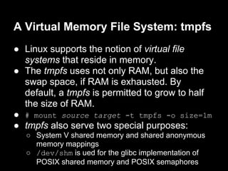 A Virtual Memory File System: tmpfs
● Linux supports the notion of virtual file
  systems that reside in memory.
● The tmpfs uses not only RAM, but also the
  swap space, if RAM is exhausted. By
  default, a tmpfs is permitted to grow to half
  the size of RAM.
● # mount source target -t tmpfs -o size=1m
● tmpfs also serve two special purposes:
  ○ System V shared memory and shared anonymous
    memory mappings
  ○ /dev/shm is ued for the glibc implementation of
    POSIX shared memory and POSIX semaphores
 