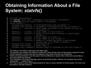 Obtaining Information About a File
System: statvfs()
●   #include <sys/statvfs.h>
●   int statvfs (const char * pathname, struct statvfs * statvfsbuf);
●   int fstatvfs (int fd, struct statvfs * statvfsbuf);
●   struct statvfs {
●       unsigned long f_bsize; /* File-system block size (in bytes) */
●       unsigned long f_frsize; /* Fundamental file-system block size (in bytes) */
●       fsblkcnt_t           f_blocks; /* Total number of blocks in file system (in units of
●                                              'f_frsize') */
●       fsblkcnt_t           f_bfree; /* Total number of free blocks */
●       fsblkcnt_t           f_bavail; /* Number of free blocks available to unprivileged
●                                              process */
●       fsfilcnt_t           f_files; /* Total number of i-nodes */
●       fsfilcnt_t           f_ffree; /* Total number of free i-nodes */
●       fsfilcnt_t           f_favail; /* Number of i-nodes available to unprivileged
●                                              process (set to 'f_ffree' on Linux) */
●       unsigned long f_fsid;              /* File-system ID */
●       unsigned long f_flag;              /* Mount flags */
●       unsigned long f_namemax;/* Maximum length of filenames on this file system */
●   }
●   The fsblkcnt_t and fsfilcnt_t data types are integer types.
●   For most file Linux systems, the values of f_bsize and f_frsize are the same. On file systems support the notion
    of block fragments. f_frsize is the size of a fragment, and f_bsize is the size of a whole block.
●   If there are reserved blocks in the file system, then the difference in values of the f_bfree and f_bavail tells us
    how many blocks are reserved.
●   The f_flag field is a bit mask of the flags used to mount the file system. However, the constants have names
    starting with ST_ instead of the MS_.
●   The f_fsid is used on some UNIX implementations to return a unique identifier for the file system. For most Linux
    file systems, this field contains 0.
 