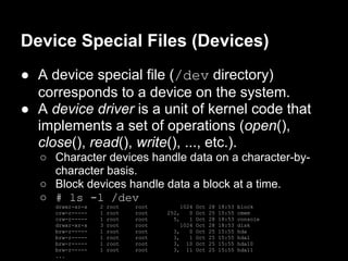 Device Special Files (Devices)
● A device special file (/dev directory)
  corresponds to a device on the system.
● A device driver is a unit of kernel code that
  implements a set of operations (open(),
  close(), read(), write(), ..., etc.).
   ○ Character devices handle data on a character-by-
     character basis.
   ○ Block devices handle data a block at a time.
   ○ # ls -l /dev
     drwxr-xr-x   2   root   root        1024   Oct   28   18:53   block
     crw-r-----   1   root   root   252,    0   Oct   25   15:55   cmem
     crw-r-----   1   root   root     5,    1   Oct   28   18:53   console
     drwxr-xr-x   3   root   root        1024   Oct   28   18:53   disk
     brw-r-----   1   root   root     3,    0   Oct   25   15:55   hda
     brw-r-----   1   root   root     3,    1   Oct   25   15:55   hda1
     brw-r-----   1   root   root     3, 10     Oct   25   15:55   hda10
     brw-r-----   1   root   root     3, 11     Oct   25   15:55   hda11
     ...
 