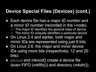Device Special Files (Devices) (cont.)
● Each device file has a major ID number and
  a minor ID number (recorded in the i-node).
   ○ The major ID identifies the general class of device
   ○ The minor ID uniquely identifies a particular device
● On Linux 2.4 and earlier, both major and
  minor IDs are represented using just 8 bits.
● On Linux 2.6, the major and minor device
  IDs using more bits (respectively, 12 and 20
  bits).
● mknod and mknod() create a device file
  (even FIFO (mkfifo()) and directory (mkdir()).
 