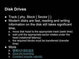 Disk Drives
● Track { phy. Block { Sector } }
● Modern disks are fast, reading and writing
  information on the disk still takes significant
  time.
  a. move disk head to the appropriate track (seek time)
  b. wait until the appropriate sector rotates under the
     head (rotational latency)
  c. the required blocks must be transferred (transfer
     time)
● More
  a. 硬碟內外圈的速度
  b. Zone bit recording
  c. Constant angular velocity
 