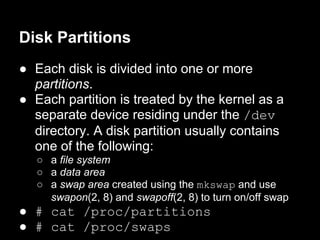 Disk Partitions
● Each disk is divided into one or more
  partitions.
● Each partition is treated by the kernel as a
  separate device residing under the /dev
  directory. A disk partition usually contains
  one of the following:
   ○ a file system
   ○ a data area
   ○ a swap area created using the mkswap and use
     swapon(2, 8) and swapoff(2, 8) to turn on/off swap
● # cat /proc/partitions
● # cat /proc/swaps
 