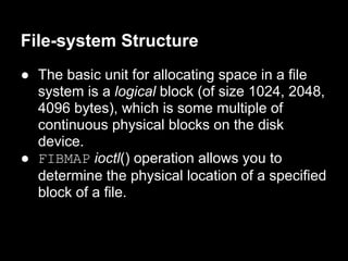 File-system Structure
● The basic unit for allocating space in a file
  system is a logical block (of size 1024, 2048,
  4096 bytes), which is some multiple of
  continuous physical blocks on the disk
  device.
● FIBMAP ioctl() operation allows you to
  determine the physical location of a specified
  block of a file.
 