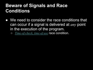 Beware of Signals and Race
Conditions
● We need to consider the race conditions that
can occur if a signal is delivered at any point
in the execution of the program.
○ Time-of-check, time-of-use race condition.
 