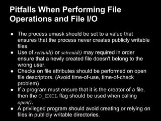 Pitfalls When Performing File
Operations and File I/O
● The process umask should be set to a value that
ensures that the process never creates publicly writable
files.
● Use of seteuid() or setreuid() may required in order
ensure that a newly created file doesn't belong to the
wrong user.
● Checks on file attributes should be performed on open
file descriptors. (Avoid time-of-use, time-of-check
problem)
● If a program must ensure that it is the creator of a file,
then the O_EXCL flag should be used when calling
open().
● A privileged program should avoid creating or relying on
files in publicly writable directories.
 