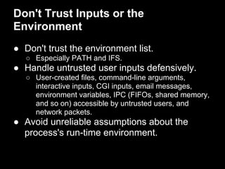 Don't Trust Inputs or the
Environment
● Don't trust the environment list.
○ Especially PATH and IFS.
● Handle untrusted user inputs defensively.
○ User-created files, command-line arguments,
interactive inputs, CGI inputs, email messages,
environment variables, IPC (FIFOs, shared memory,
and so on) accessible by untrusted users, and
network packets.
● Avoid unreliable assumptions about the
process's run-time environment.
 