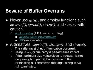 Beware of Buffer Overruns
● Never use gets(), and employ functions such
as scanf(), sprintf(), strcpy(), and strcat() with
caution.
○ stack crashing (a.k.a. stack smashing)
■ address-space-randomization
■ NX (no execute)
● Alternatives, snprintf(), strncpy(), and strncat().
○ The caller must check if truncation occurred.
○ Using strncpy() can carry a performance impact.
○ If the maximum size value given to strncpy() is not
long enough to permit the inclusion of the
terminating null character, the target string is not
null-terminated.
 