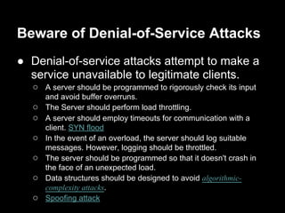 Beware of Denial-of-Service Attacks
● Denial-of-service attacks attempt to make a
service unavailable to legitimate clients.
○ A server should be programmed to rigorously check its input
and avoid buffer overruns.
○ The Server should perform load throttling.
○ A server should employ timeouts for communication with a
client. SYN flood
○ In the event of an overload, the server should log suitable
messages. However, logging should be throttled.
○ The server should be programmed so that it doesn't crash in
the face of an unexpected load.
○ Data structures should be designed to avoid algorithmic-
complexity attacks.
○ Spoofing attack
 