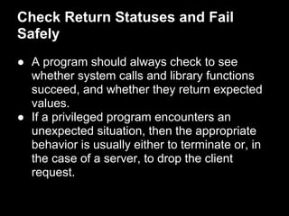 Check Return Statuses and Fail
Safely
● A program should always check to see
whether system calls and library functions
succeed, and whether they return expected
values.
● If a privileged program encounters an
unexpected situation, then the appropriate
behavior is usually either to terminate or, in
the case of a server, to drop the client
request.
 
