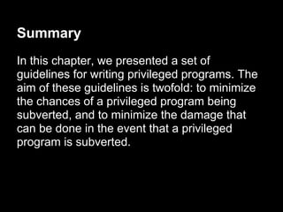 Summary
In this chapter, we presented a set of
guidelines for writing privileged programs. The
aim of these guidelines is twofold: to minimize
the chances of a privileged program being
subverted, and to minimize the damage that
can be done in the event that a privileged
program is subverted.
 