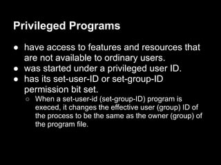 Privileged Programs
● have access to features and resources that
are not available to ordinary users.
● was started under a privileged user ID.
● has its set-user-ID or set-group-ID
permission bit set.
○ When a set-user-id (set-group-ID) program is
execed, it changes the effective user (group) ID of
the process to be the same as the owner (group) of
the program file.
 