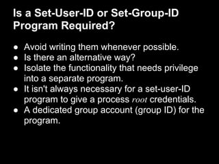 Is a Set-User-ID or Set-Group-ID
Program Required?
● Avoid writing them whenever possible.
● Is there an alternative way?
● Isolate the functionality that needs privilege
into a separate program.
● It isn't always necessary for a set-user-ID
program to give a process root credentials.
● A dedicated group account (group ID) for the
program.
 