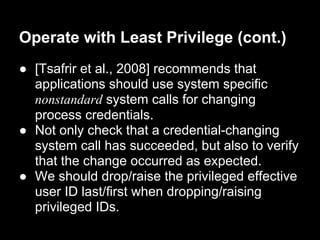 Operate with Least Privilege (cont.)
● [Tsafrir et al., 2008] recommends that
applications should use system specific
nonstandard system calls for changing
process credentials.
● Not only check that a credential-changing
system call has succeeded, but also to verify
that the change occurred as expected.
● We should drop/raise the privileged effective
user ID last/first when dropping/raising
privileged IDs.
 