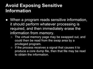 Avoid Exposing Sensitive
Information
● When a program reads sensitive information,
it should perform whatever processing is
required, and then immediately erase the
information from memory.
○ The virtual memory page may be swapped out, and
could then be read from the swap area by a
privileged program.
○ If the process receives a signal that causes it to
produce a core dump file, then that file may be read
to obtain the information.
 
