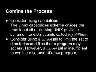 Confine the Process
● Consider using capabilities
The Linux capabilities scheme divides the
traditional all-or-nothing UNIX privilege
scheme into distinct units called capabilities.
● Consider using a chroot jail to limit the set of
directories and files that a program may
access. However, a chroot jail in insufficient
to confine a set-user-ID-root program.
 