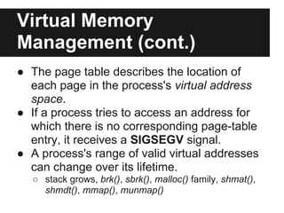 Virtual Memory
Management (cont.)
● The page table describes the location of
  each page in the process's virtual address
  space.
● If a process tries to access an address for
  which there is no corresponding page-table
  entry, it receives a SIGSEGV signal.
● A process's range of valid virtual addresses
  can change over its lifetime.
  ○ stack grows, brk(), sbrk(), malloc() family, shmat(),
    shmdt(), mmap(), munmap()
 