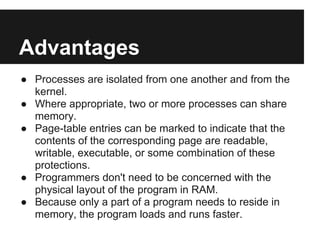 Advantages
● Processes are isolated from one another and from the
  kernel.
● Where appropriate, two or more processes can share
  memory.
● Page-table entries can be marked to indicate that the
  contents of the corresponding page are readable,
  writable, executable, or some combination of these
  protections.
● Programmers don't need to be concerned with the
  physical layout of the program in RAM.
● Because only a part of a program needs to reside in
  memory, the program loads and runs faster.
 