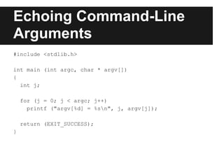 Echoing Command-Line
Arguments
#include <stdlib.h>

int main (int argc, char * argv[])
{
  int j;

    for (j = 0; j < argc; j++)
      printf ("argv[%d] = %sn", j, argv[j]);

    return (EXIT_SUCCESS);
}
 